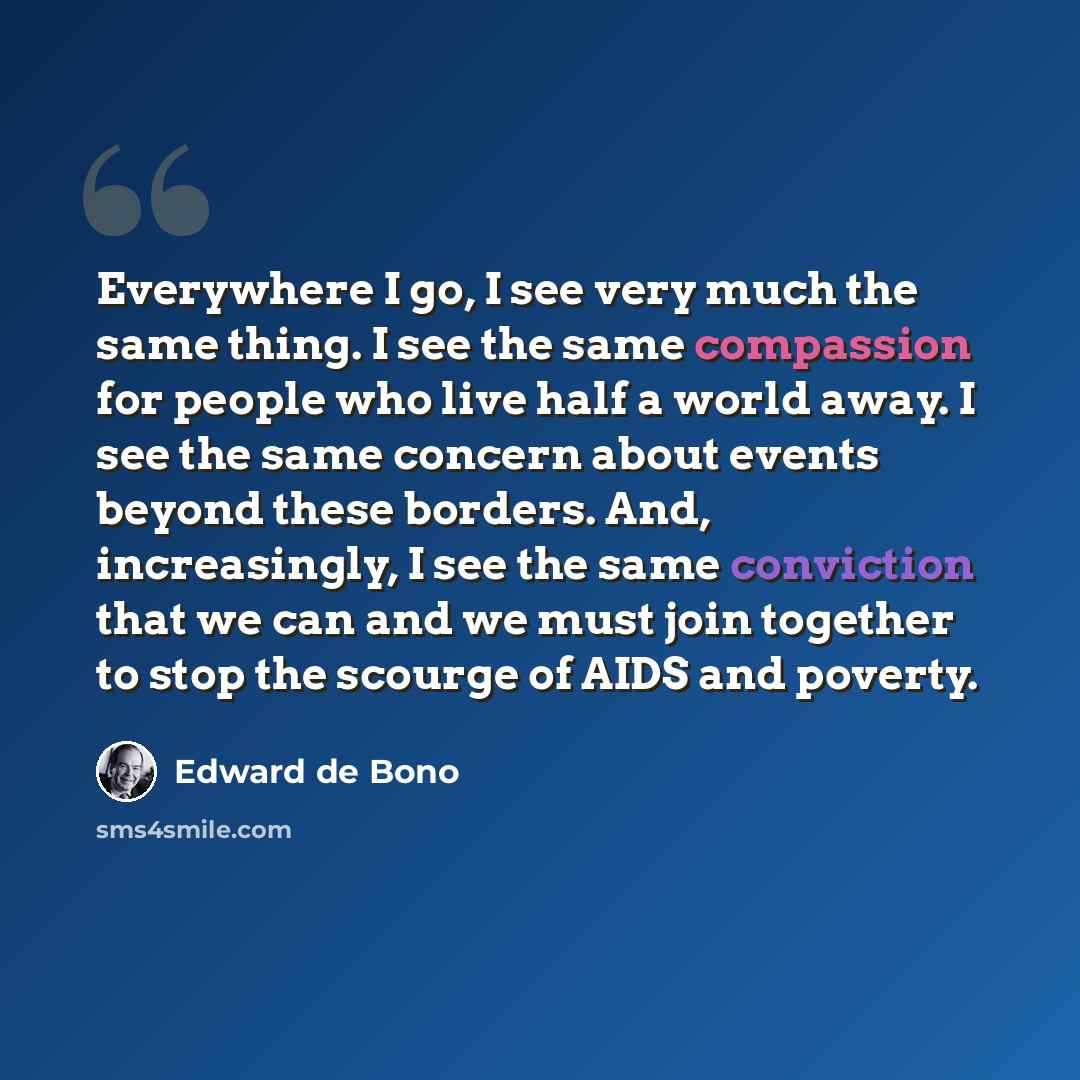 “Everywhere I go, I see very much the same thing. I see the same compassion for people who live half a world away. I see the same concern about events beyond these borders. And, increasingly, I see the same conviction that we can and we must join together to stop the scourge of AIDS and poverty.” quote by Edward de Bono