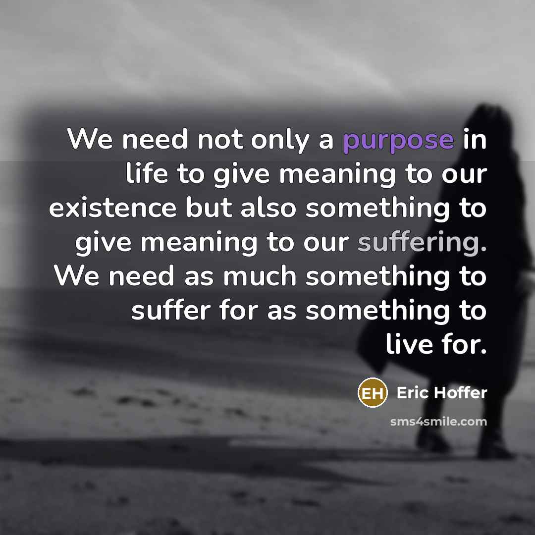 “We need not only a purpose in life to give meaning to our existence but also something to give meaning to our suffering. We need as much something to suffer for as something to live for.” quote by Eric Hoffer