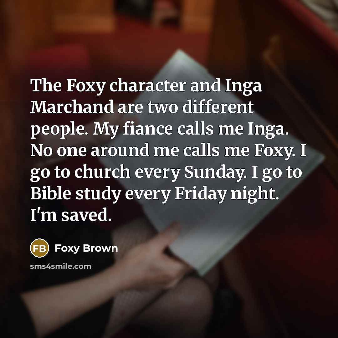 “The Foxy character and Inga Marchand are two different people. My fiance calls me Inga. No one around me calls me Foxy. I go to church every Sunday. I go to Bible study every Friday night. I'm saved.” quote by Foxy Brown