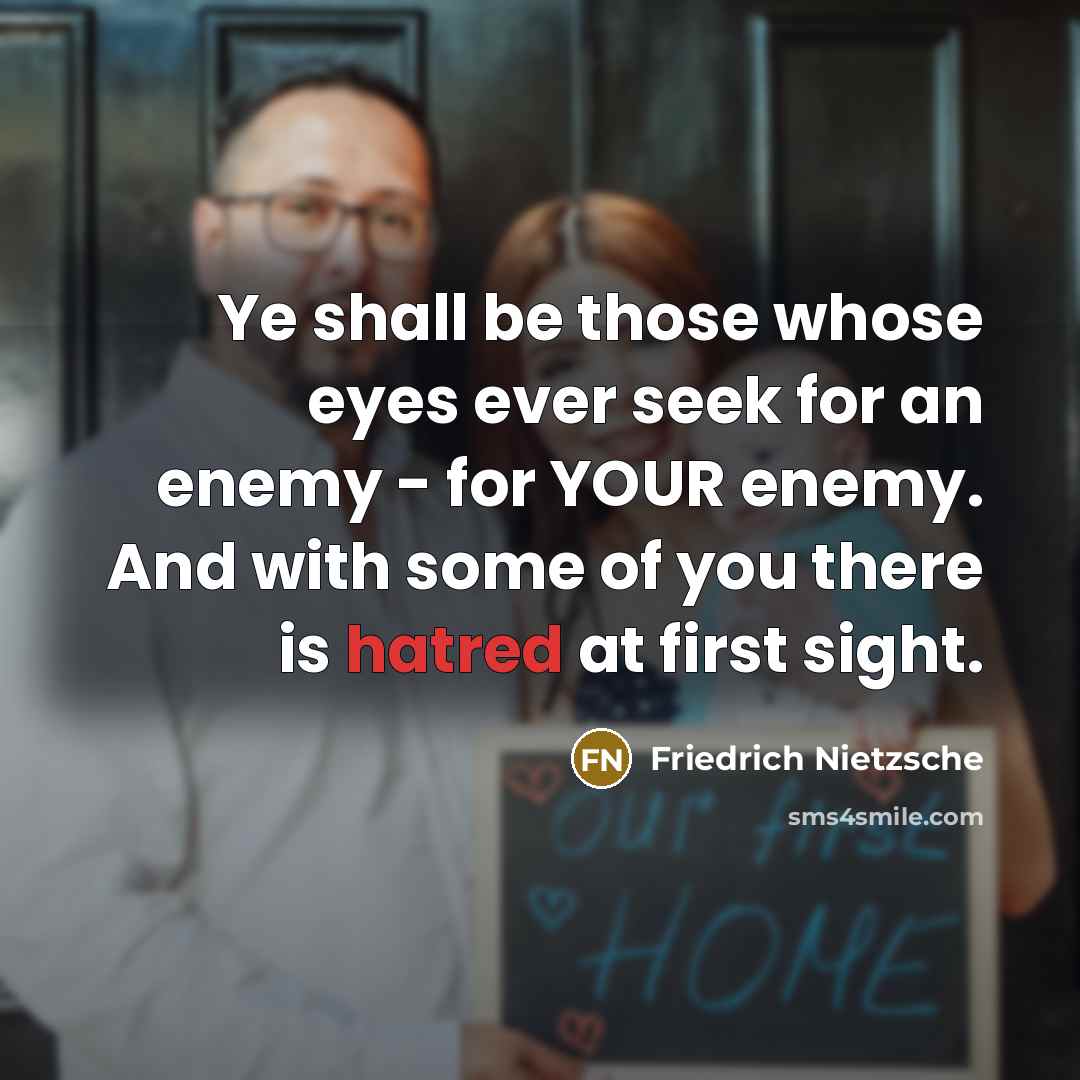 “Ye shall be those whose eyes ever seek for an enemy - for YOUR enemy. And with some of you there is hatred at first sight.” quote by Friedrich Nietzsche