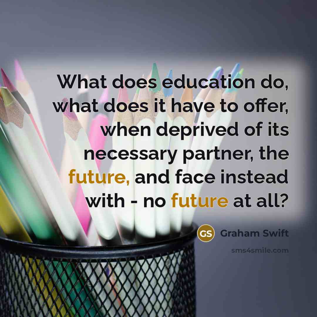 “What does education do, what does it have to offer, when deprived of its necessary partner, the future, and face instead with - no future at all?” quote by Graham Swift