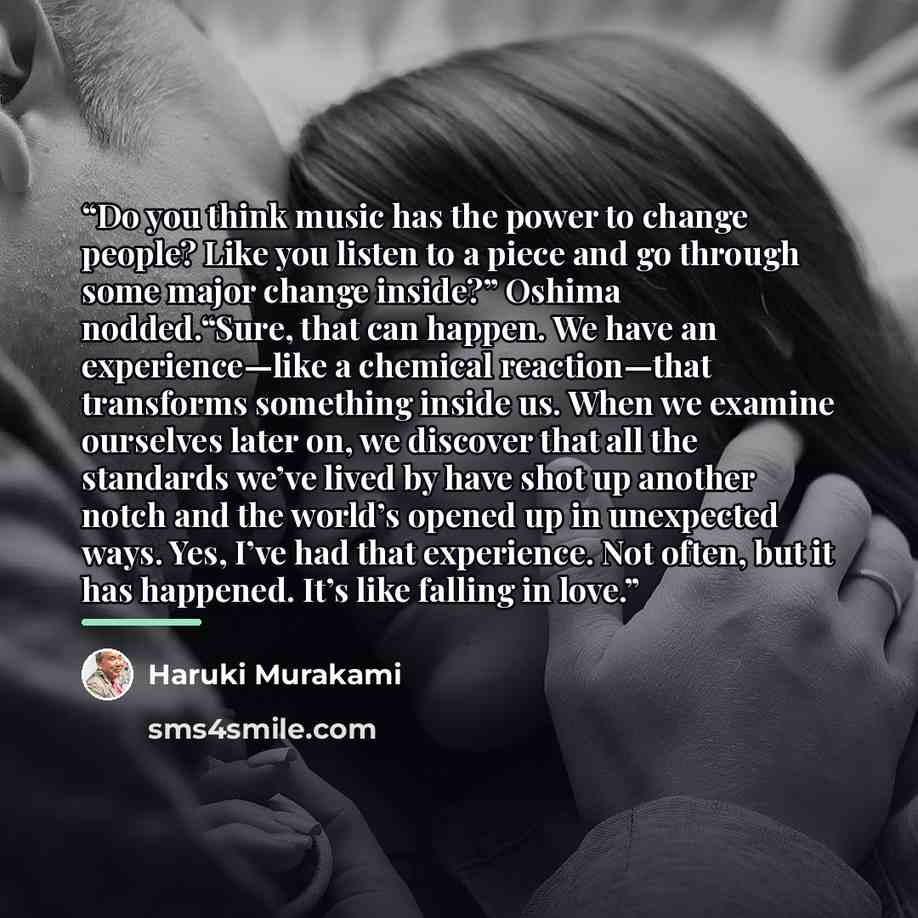 “Do you think music has the power to change people? Like you listen to a piece and go through some major change inside?” Oshima nodded.“Sure, that can happen. We have an experience—like a chemical reaction—that transforms something inside us. When we examine ourselves later on, we discover that all…” quote by Haruki Murakami