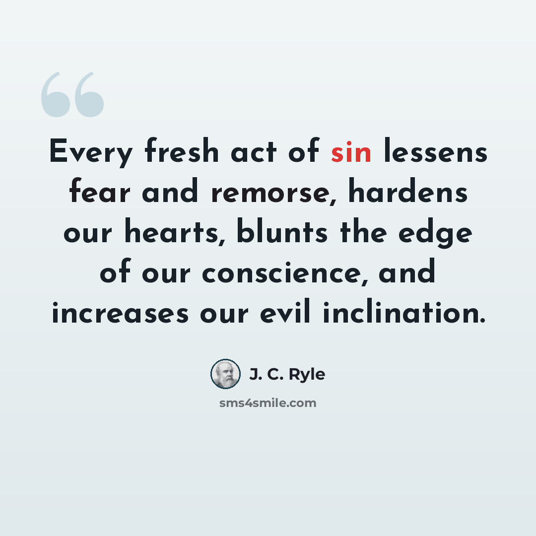“Every fresh act of sin lessens fear and remorse, hardens our hearts, blunts the edge of our conscience, and increases our evil inclination.” quote by J. C. Ryle