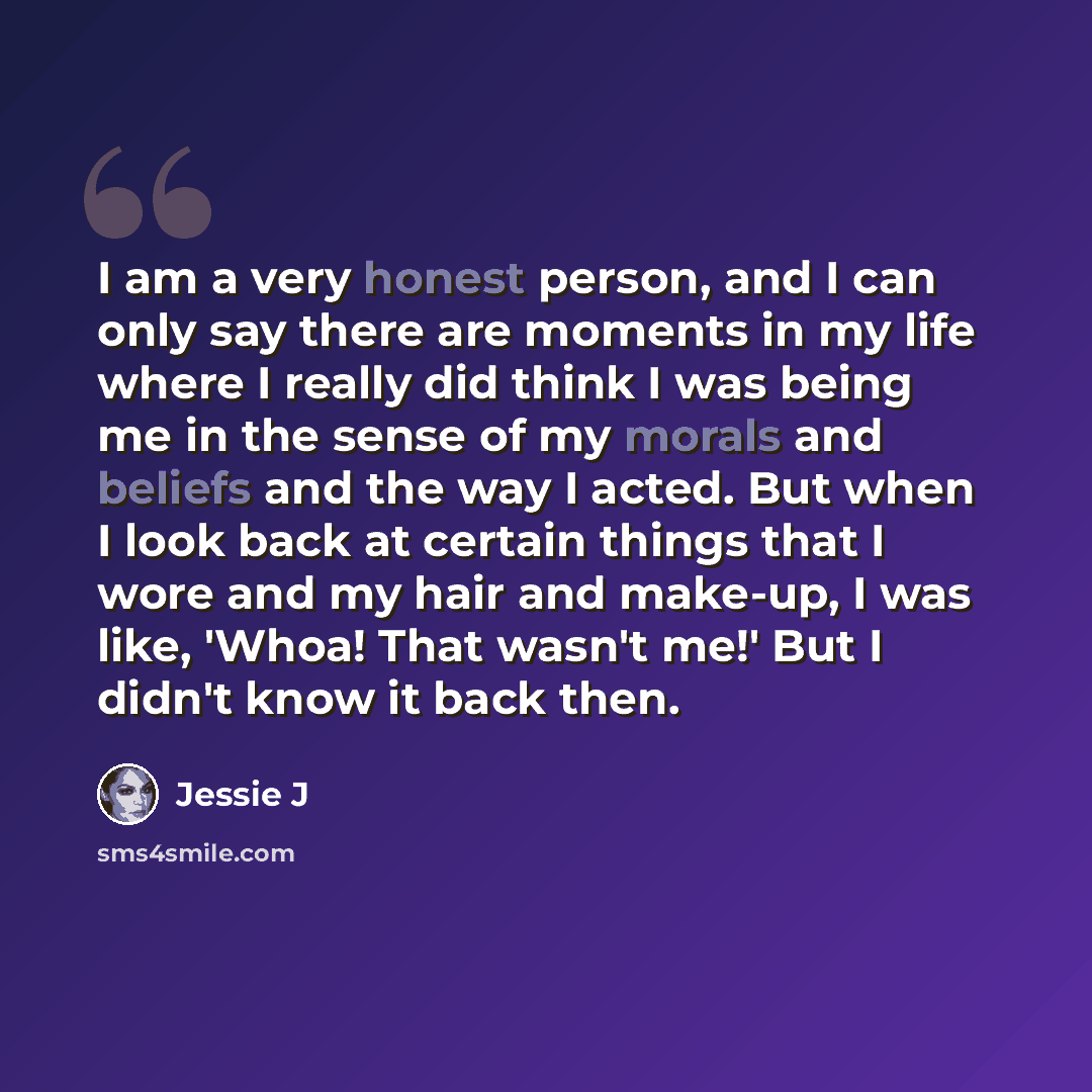 “I am a very honest person, and I can only say there are moments in my life where I really did think I was being me in the sense of my morals and beliefs and the way I acted. But when I look back at certain things that I wore and my hair and make-up, I was like, 'Whoa! That wasn't me!' But I didn't…” quote by Jessie J
