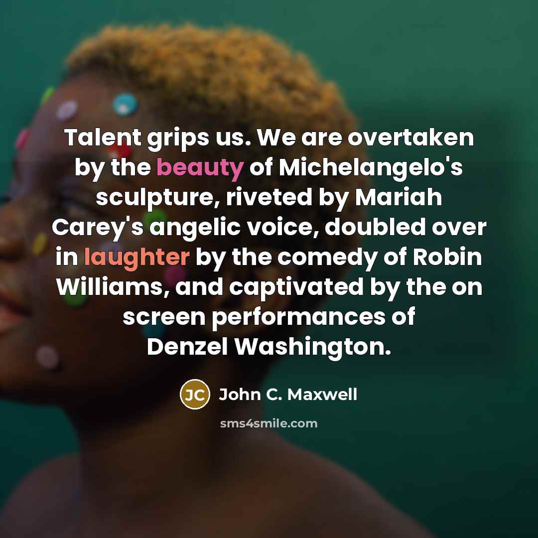 “Talent grips us. We are overtaken by the beauty of Michelangelo's sculpture, riveted by Mariah Carey's angelic voice, doubled over in laughter by the comedy of Robin Williams, and captivated by the on screen performances of Denzel Washington.” quote by John C. Maxwell