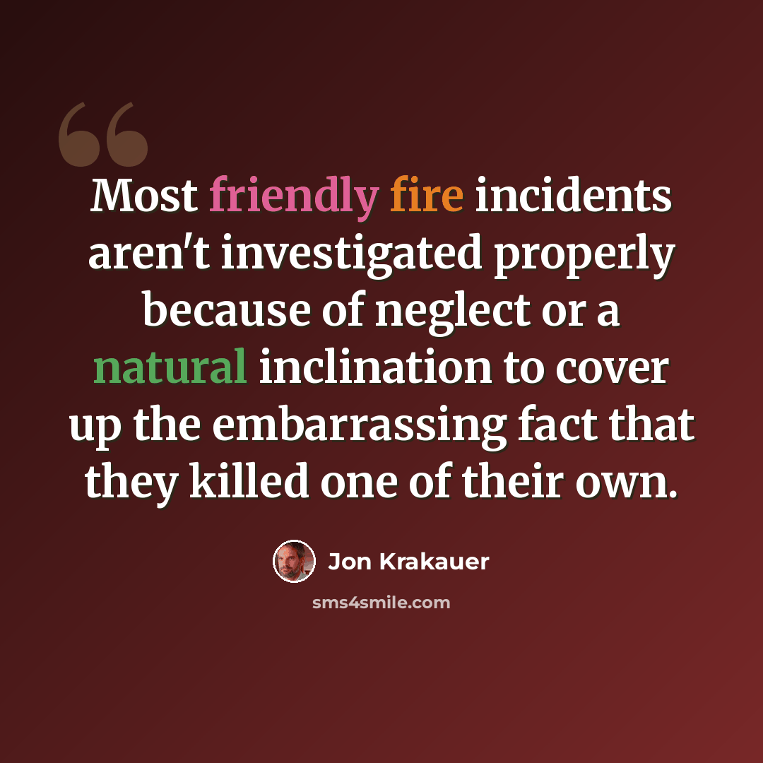 “Most friendly fire incidents aren't investigated properly because of neglect or a natural inclination to cover up the embarrassing fact that they killed one of their own.” quote by Jon Krakauer