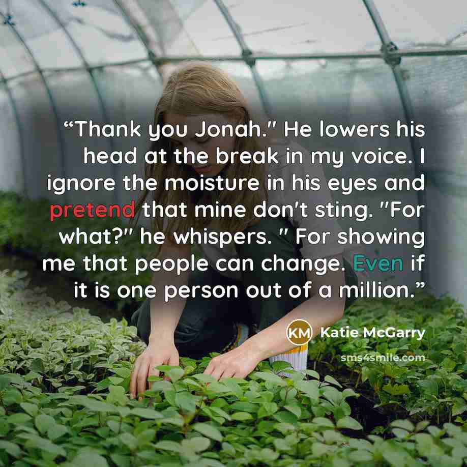 “Thank you Jonah." He lowers his head at the break in my voice. I ignore the moisture in his eyes and pretend that mine don't sting. "For what?" he whispers. " For showing me that people can change. Even if it is one person out of a million.” quote by Katie McGarry
