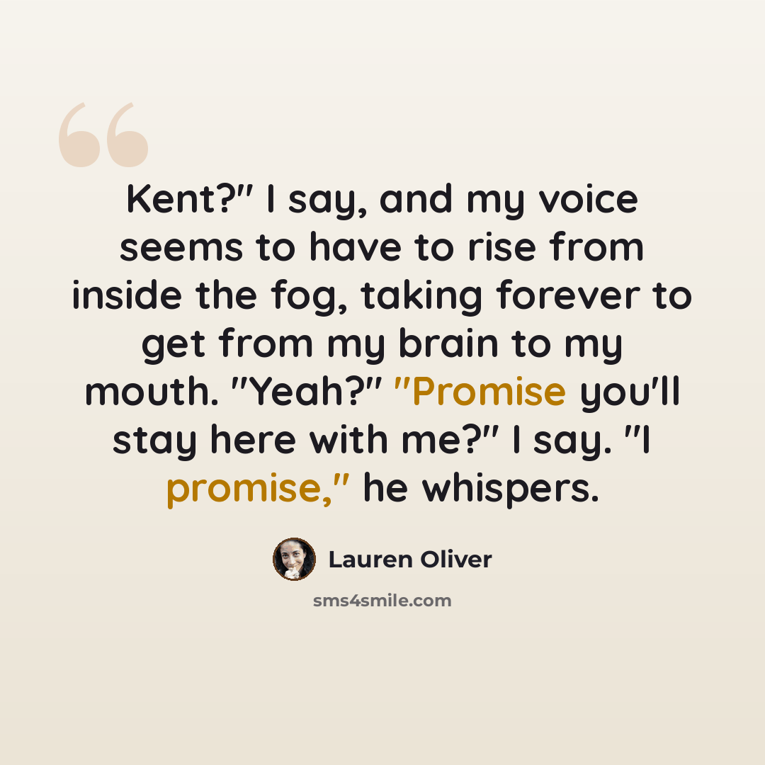 “Kent?" I say, and my voice seems to have to rise from inside the fog, taking forever to get from my brain to my mouth. "Yeah?" "Promise you'll stay here with me?" I say. "I promise," he whispers.” quote by Lauren Oliver