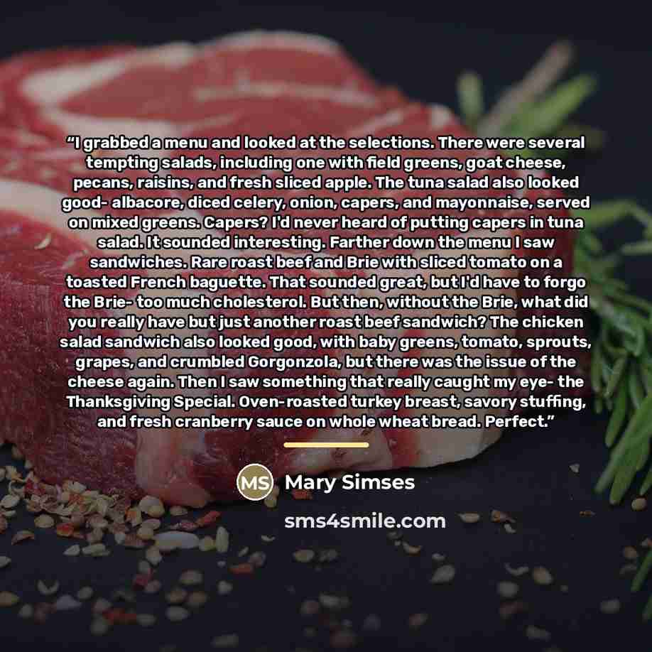 “I grabbed a menu and looked at the selections. There were several tempting salads, including one with field greens, goat cheese, pecans, raisins, and fresh sliced apple. The tuna salad also looked good- albacore, diced celery, onion, capers, and mayonnaise, served on mixed greens. Capers? I'd…” quote by Mary Simses