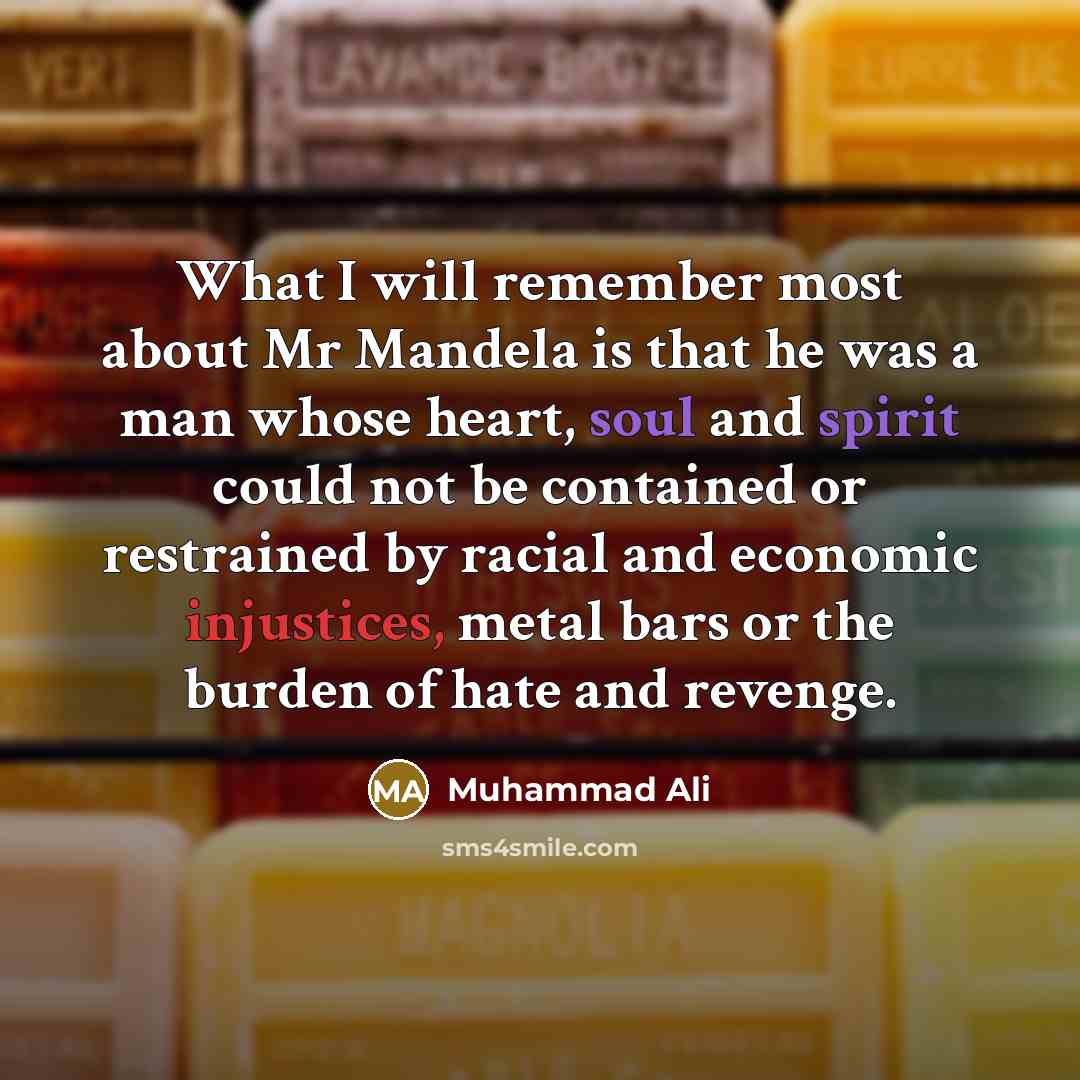 “What I will remember most about Mr Mandela is that he was a man whose heart, soul and spirit could not be contained or restrained by racial and economic injustices, metal bars or the burden of hate and revenge.” quote by Muhammad Ali