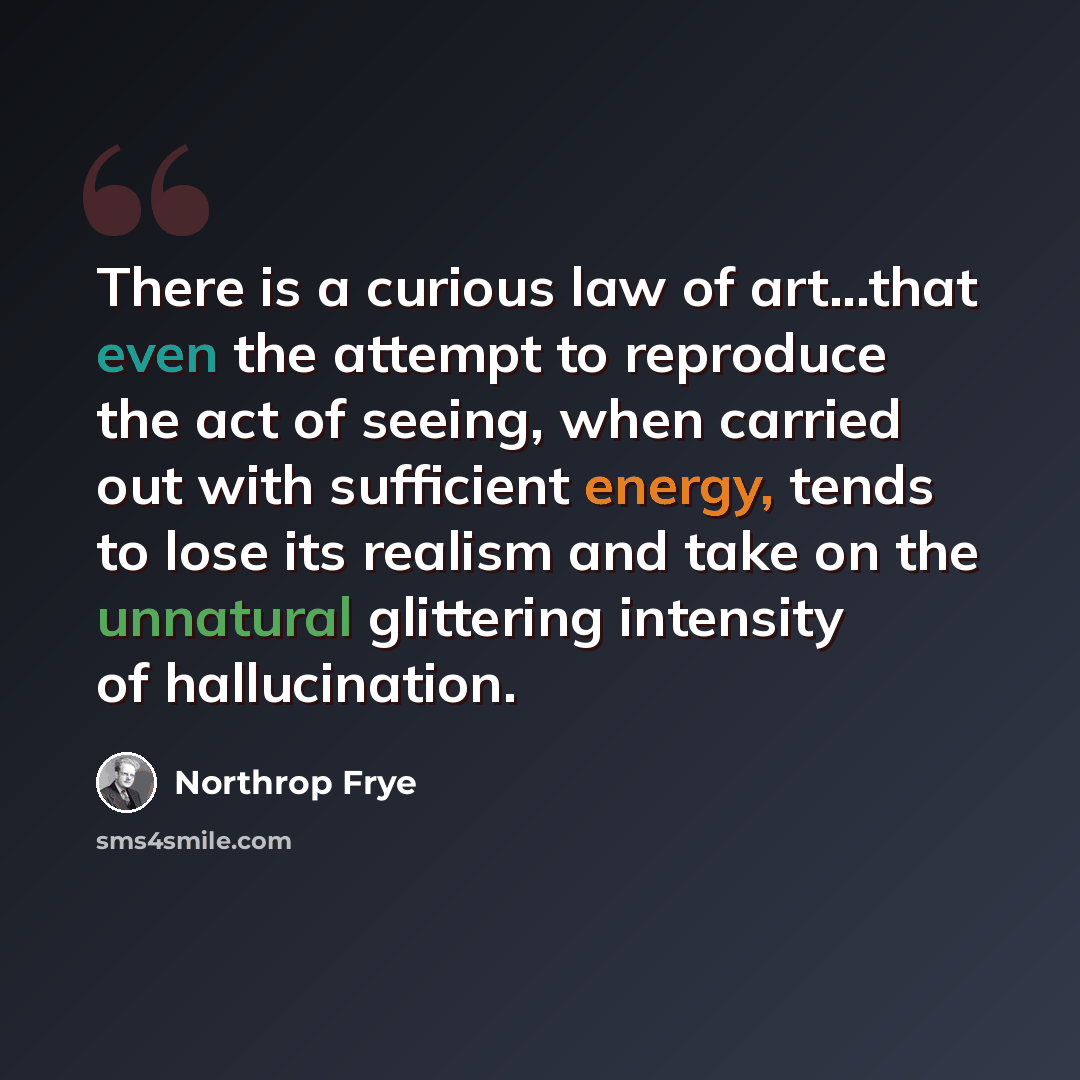 “There is a curious law of art...that even the attempt to reproduce the act of seeing, when carried out with sufficient energy, tends to lose its realism and take on the unnatural glittering intensity of hallucination.” quote by Northrop Frye