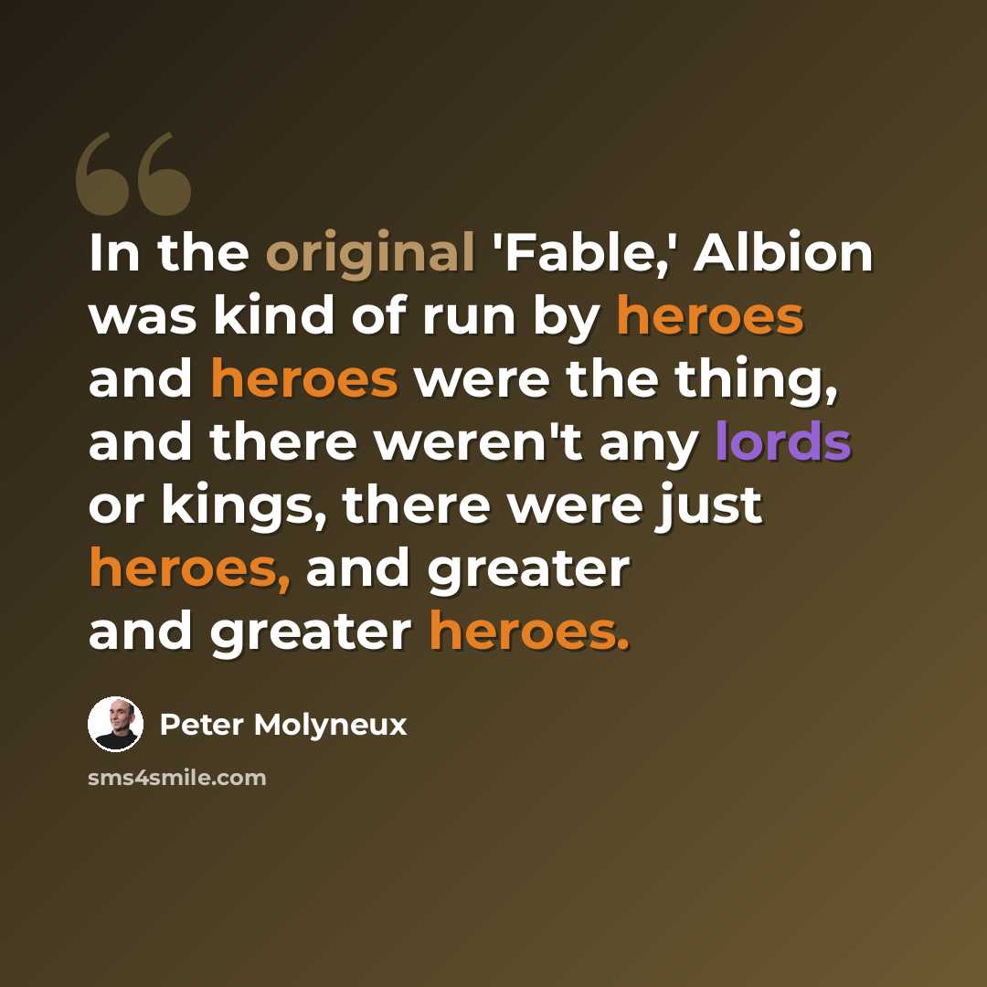 “In the original 'Fable,' Albion was kind of run by heroes and heroes were the thing, and there weren't any lords or kings, there were just heroes, and greater and greater heroes.” quote by Peter Molyneux