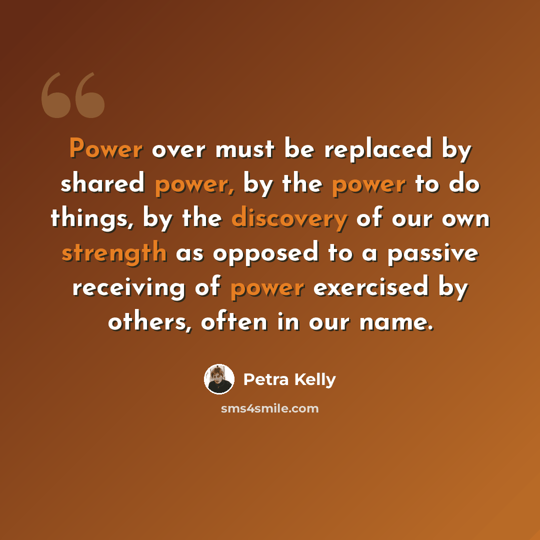 “Power over must be replaced by shared power, by the power to do things, by the discovery of our own strength as opposed to a passive receiving of power exercised by others, often in our name.” quote by Petra Kelly