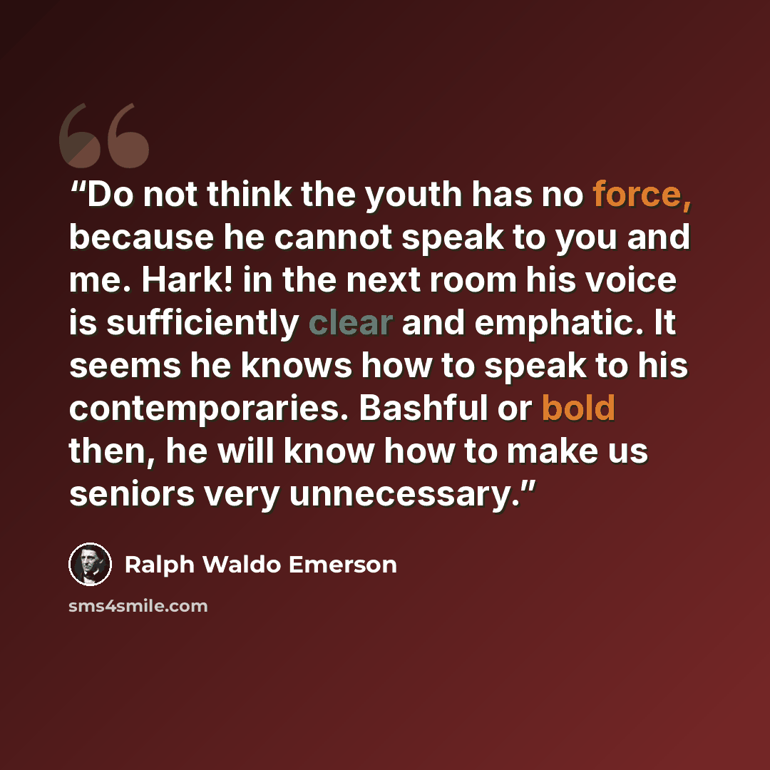 “Do not think the youth has no force, because he cannot speak to you and me. Hark! in the next room his voice is sufficiently clear and emphatic. It seems he knows how to speak to his contemporaries. Bashful or bold then, he will know how to make us seniors very unnecessary.” quote by Ralph Waldo Emerson