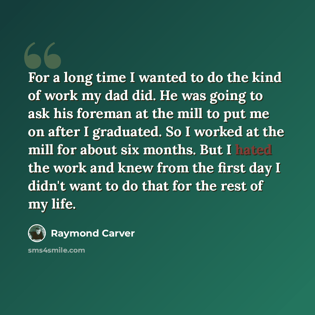 “For a long time I wanted to do the kind of work my dad did. He was going to ask his foreman at the mill to put me on after I graduated. So I worked at the mill for about six months. But I hated the work and knew from the first day I didn't want to do that for the rest of my life.” quote by Raymond Carver