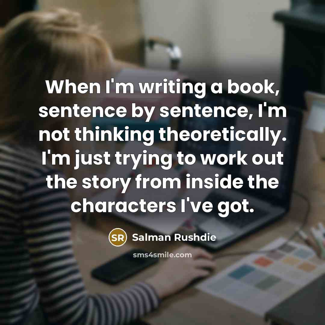 “When I'm writing a book, sentence by sentence, I'm not thinking theoretically. I'm just trying to work out the story from inside the characters I've got.” quote by Salman Rushdie