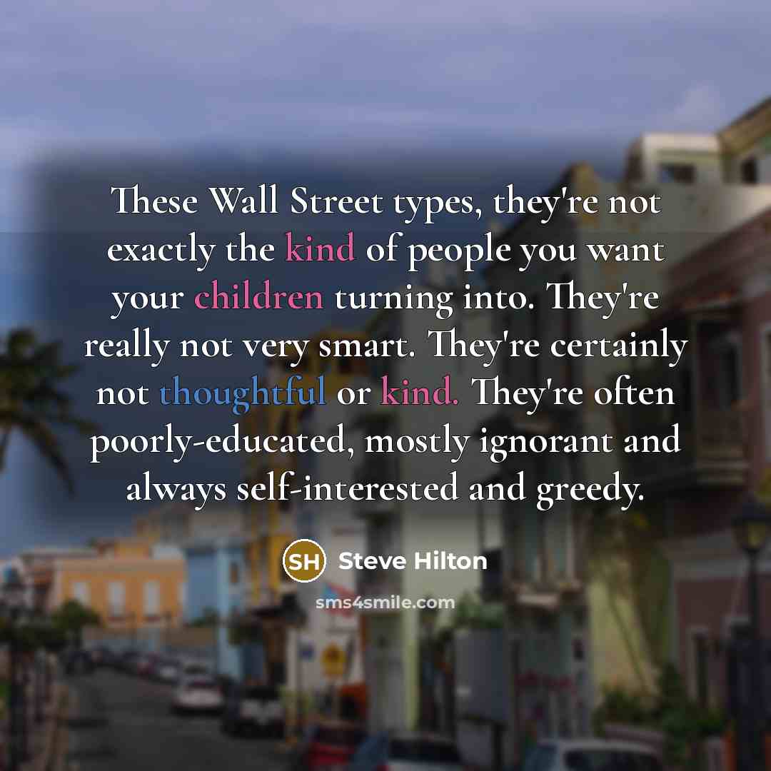 “These Wall Street types, they're not exactly the kind of people you want your children turning into. They're really not very smart. They're certainly not thoughtful or kind. They're often poorly-educated, mostly ignorant and always self-interested and greedy.” quote by Steve Hilton