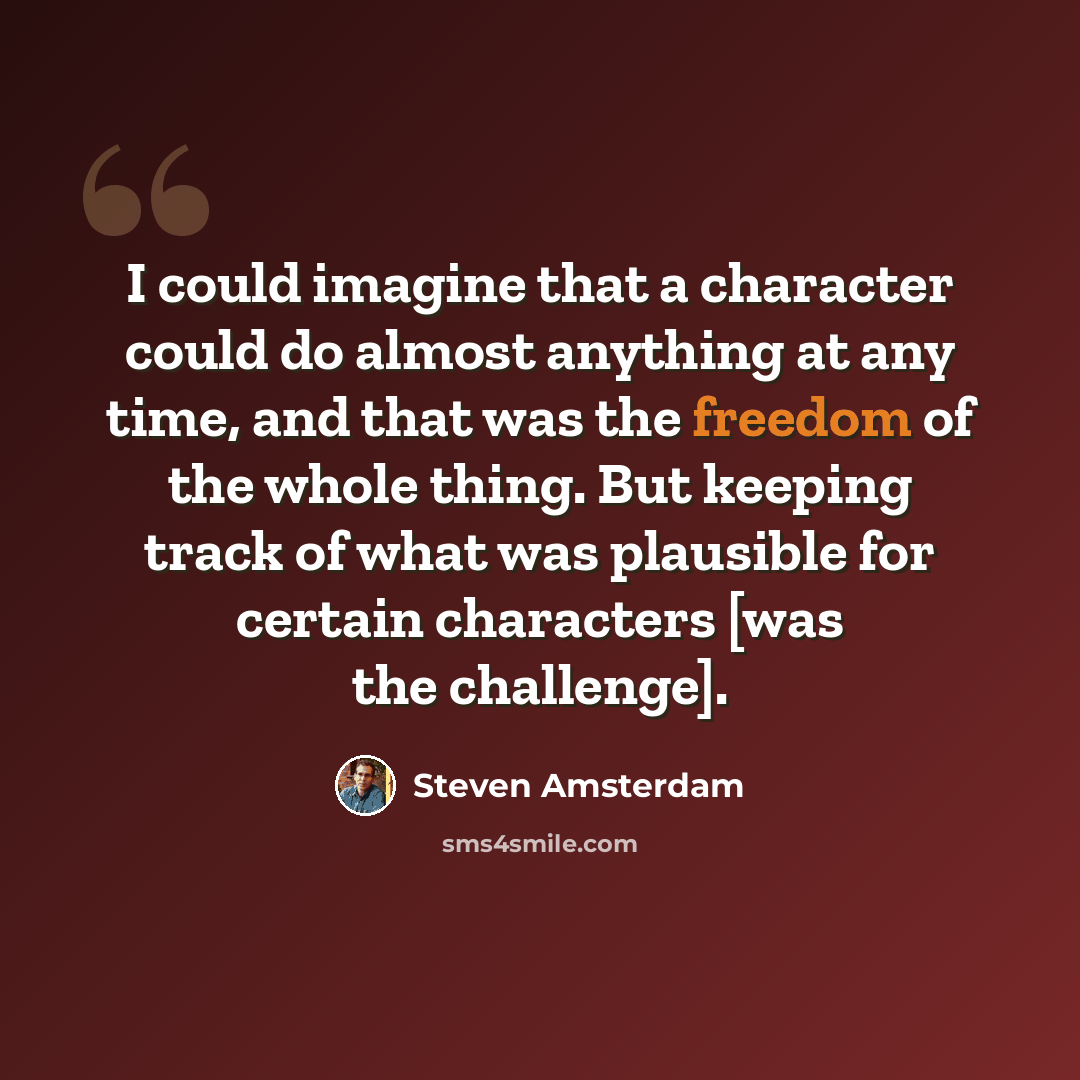 “I could imagine that a character could do almost anything at any time, and that was the freedom of the whole thing. But keeping track of what was plausible for certain characters [was the challenge].” quote by Steven Amsterdam