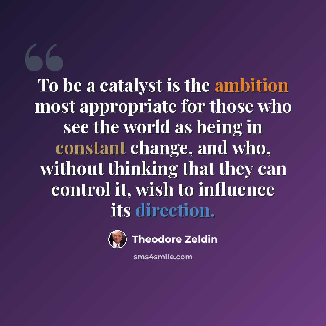 “To be a catalyst is the ambition most appropriate for those who see the world as being in constant change, and who, without thinking that they can control it, wish to influence its direction.” quote by Theodore Zeldin