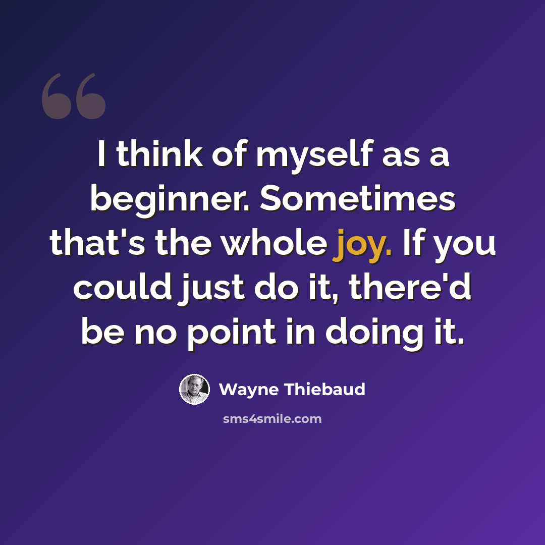 “I think of myself as a beginner. Sometimes that's the whole joy. If you could just do it, there'd be no point in doing it.” quote by Wayne Thiebaud