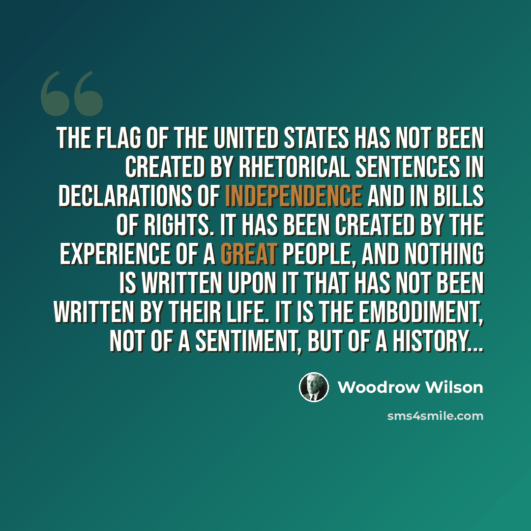 “The flag of the United States has not been created by rhetorical sentences in declarations of independence and in bills of rights. It has been created by the experience of a great people, and nothing is written upon it that has not been written by their life. It is the embodiment, not of a…” quote by Woodrow Wilson