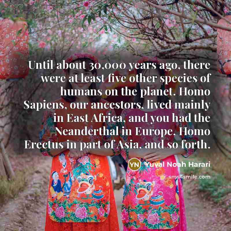 “Until about 30,000 years ago, there were at least five other species of humans on the planet. Homo Sapiens, our ancestors, lived mainly in East Africa, and you had the Neanderthal in Europe, Homo Erectus in part of Asia, and so forth.” quote by Yuval Noah Harari