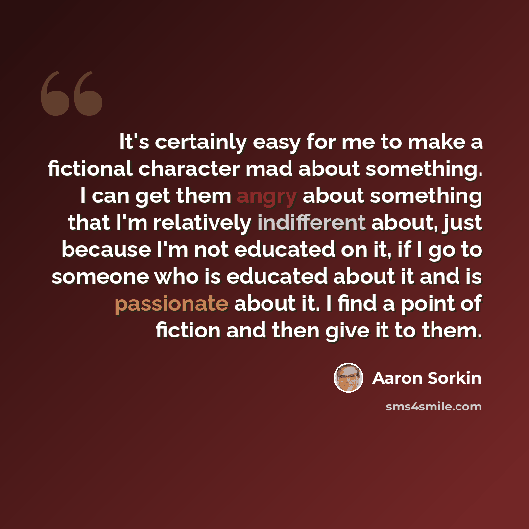 “It's certainly easy for me to make a fictional character mad about something. I can get them angry about something that I'm relatively indifferent about, just because I'm not educated on it, if I go to someone who is educated about it and is passionate about it. I find a point of fiction and then…” quote by Aaron Sorkin