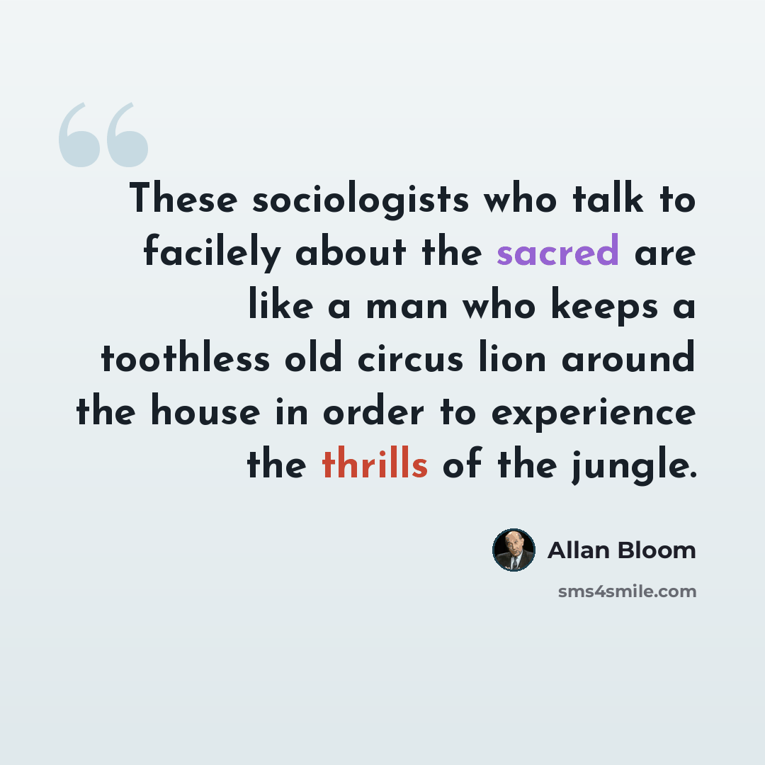 “These sociologists who talk to facilely about the sacred are like a man who keeps a toothless old circus lion around the house in order to experience the thrills of the jungle.” quote by Allan Bloom