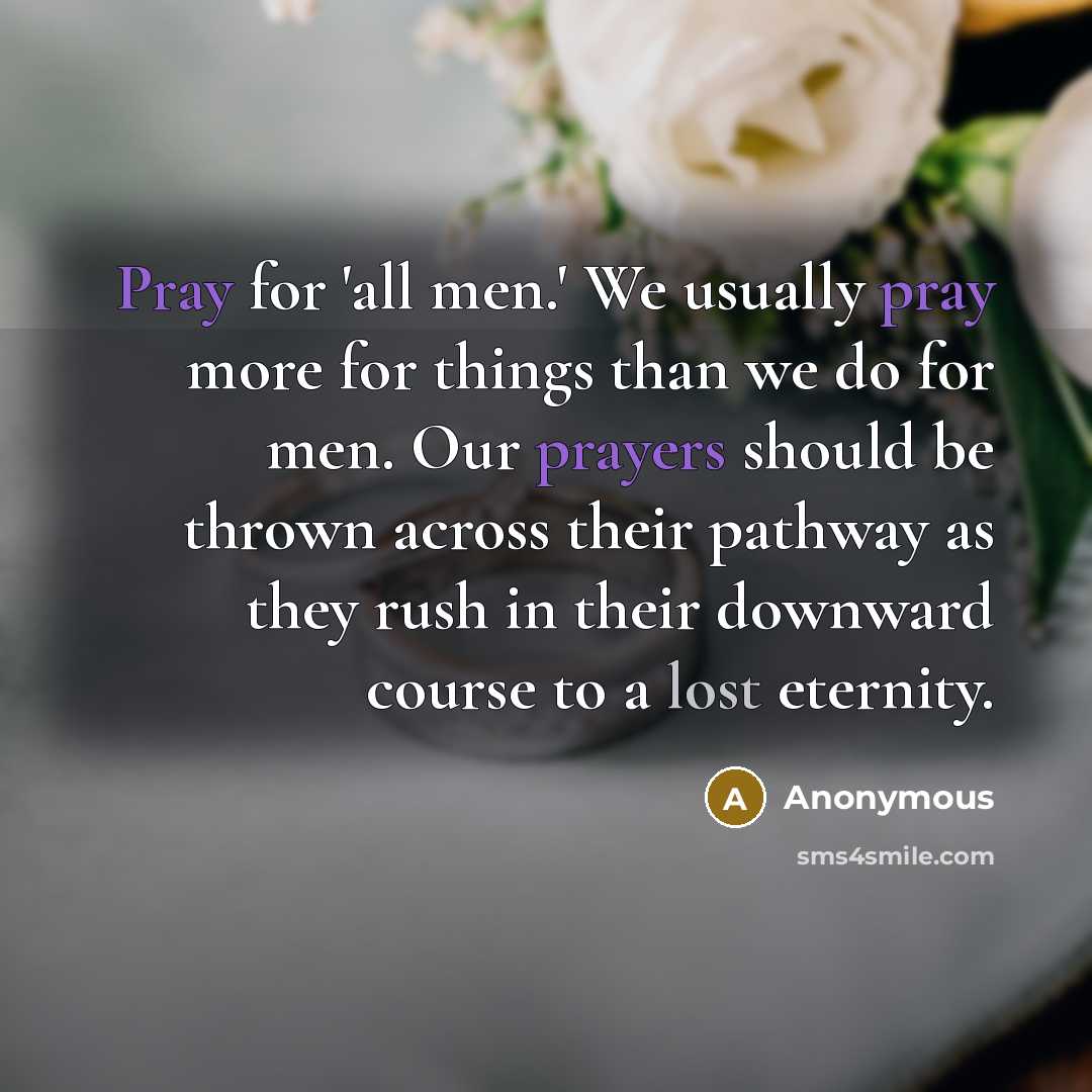 “Pray for 'all men.' We usually pray more for things than we do for men. Our prayers should be thrown across their pathway as they rush in their downward course to a lost eternity.” quote by Anonymous