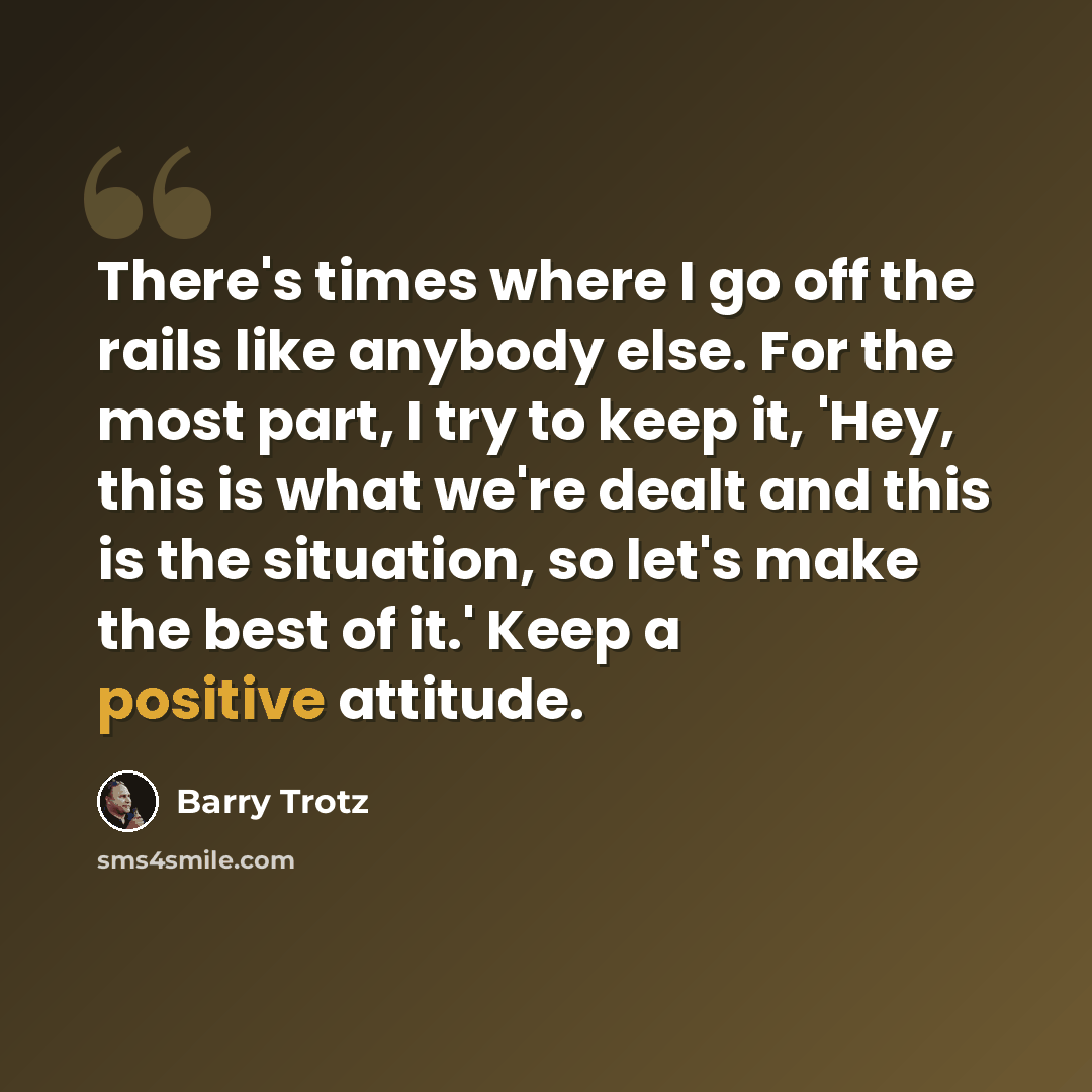 “There's times where I go off the rails like anybody else. For the most part, I try to keep it, 'Hey, this is what we're dealt and this is the situation, so let's make the best of it.' Keep a positive attitude.” quote by Barry Trotz