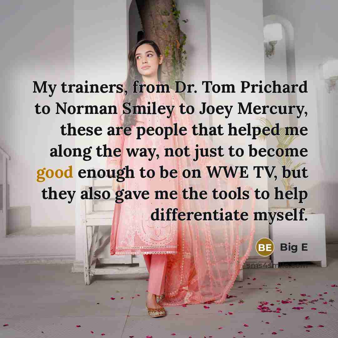 “My trainers, from Dr. Tom Prichard to Norman Smiley to Joey Mercury, these are people that helped me along the way, not just to become good enough to be on WWE TV, but they also gave me the tools to help differentiate myself.” quote by Big E