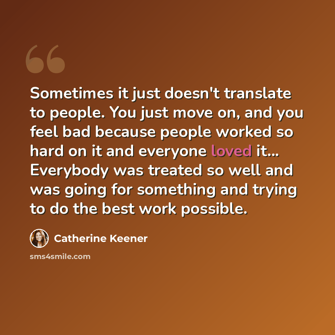 “Sometimes it just doesn't translate to people. You just move on, and you feel bad because people worked so hard on it and everyone loved it... Everybody was treated so well and was going for something and trying to do the best work possible.” quote by Catherine Keener