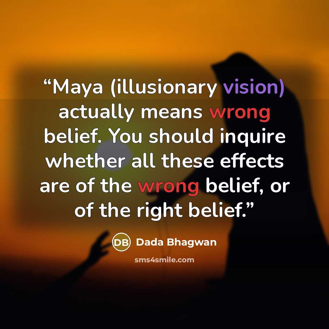 “Maya (illusionary vision) actually means wrong belief. You should inquire whether all these effects are of the wrong belief, or of the right belief.” quote by Dada Bhagwan