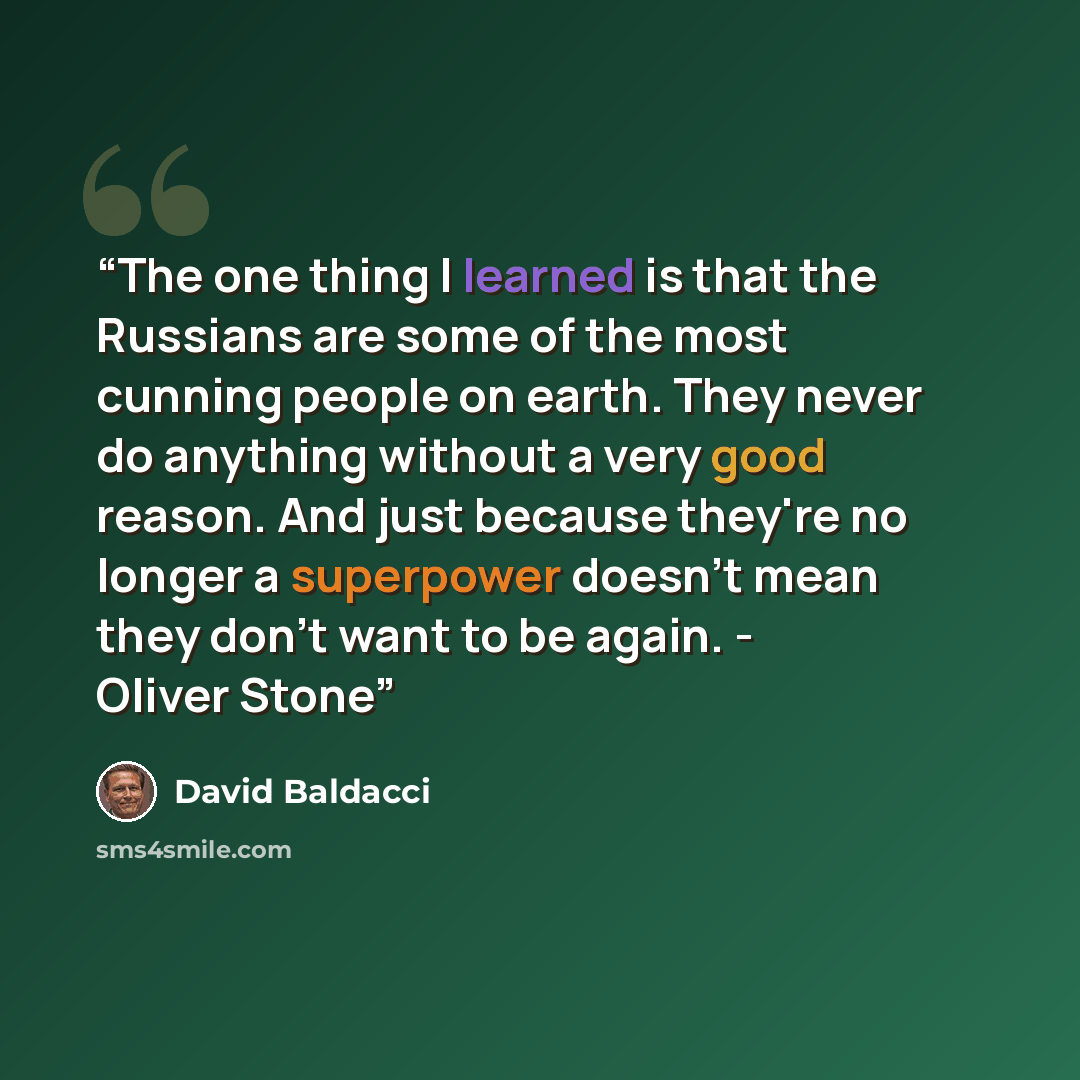 “The one thing I learned is that the Russians are some of the most cunning people on earth. They never do anything without a very good reason. And just because they're no longer a superpower doesn't mean they don't want to be again. - Oliver Stone” quote by David Baldacci