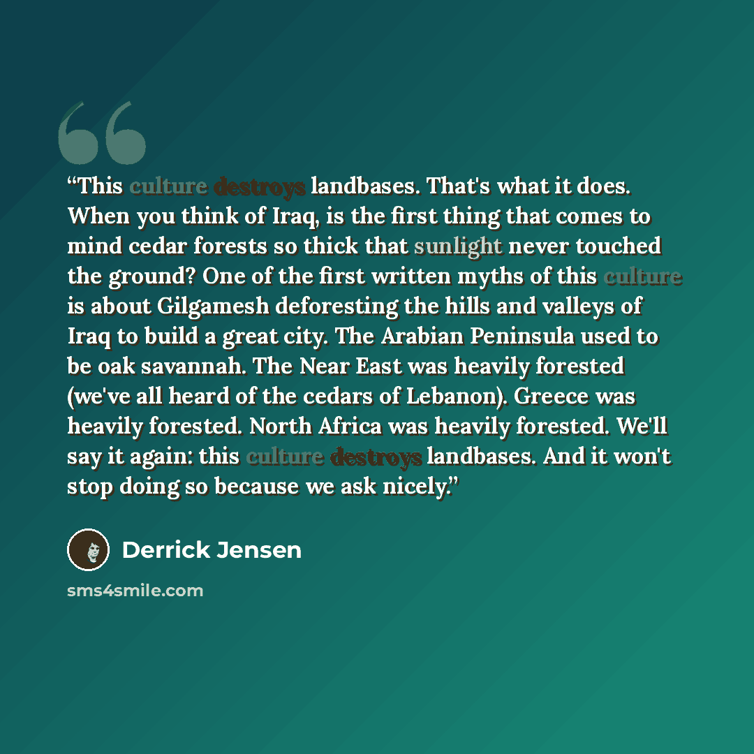 “This culture destroys landbases. That's what it does. When you think of Iraq, is the first thing that comes to mind cedar forests so thick that sunlight never touched the ground? One of the first written myths of this culture is about Gilgamesh deforesting the hills and valleys of Iraq to build a…” quote by Derrick Jensen