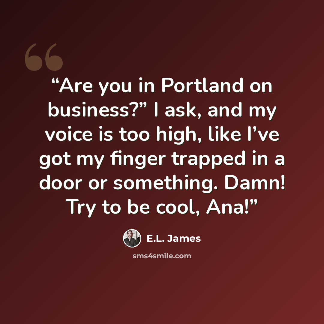 “Are you in Portland on business?” I ask, and my voice is too high, like I’ve got my finger trapped in a door or something. Damn! Try to be cool, Ana!” quote by E.L. James