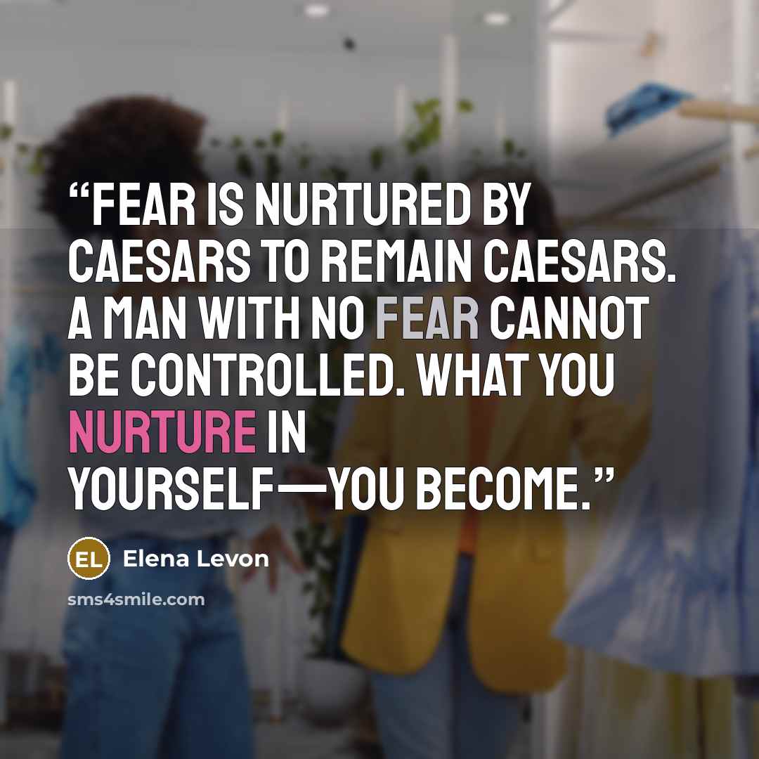 “Fear is nurtured by Caesars to remain Caesars. A man with no fear cannot be controlled. What you nurture in yourself—you become.” quote by Elena Levon