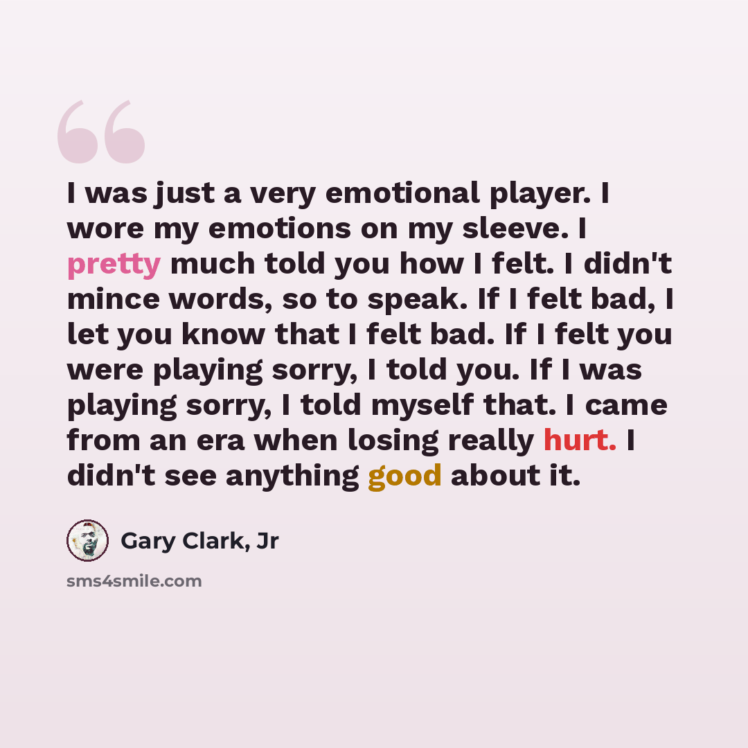 “I was just a very emotional player. I wore my emotions on my sleeve. I pretty much told you how I felt. I didn't mince words, so to speak. If I felt bad, I let you know that I felt bad. If I felt you were playing sorry, I told you. If I was playing sorry, I told myself that. I came from an era…” quote by Gary Clark, Jr