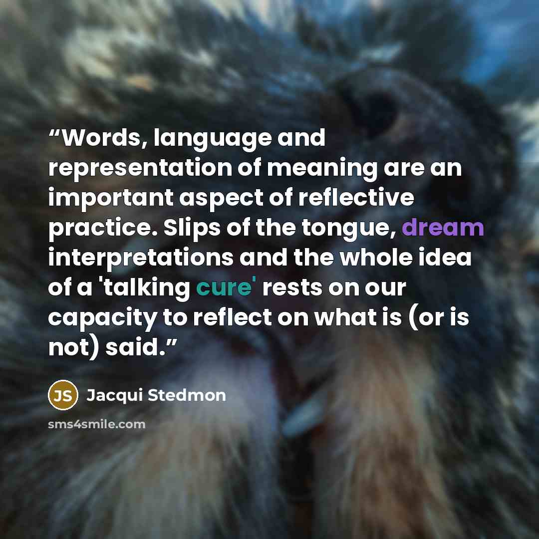 “Words, language and representation of meaning are an important aspect of reflective practice. Slips of the tongue, dream interpretations and the whole idea of a 'talking cure' rests on our capacity to reflect on what is (or is not) said.” quote by Jacqui Stedmon