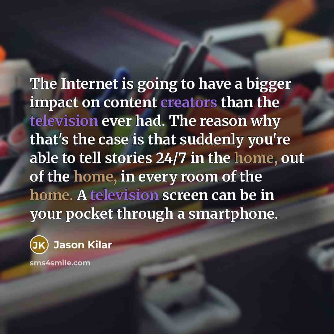 “The Internet is going to have a bigger impact on content creators than the television ever had. The reason why that's the case is that suddenly you're able to tell stories 24/7 in the home, out of the home, in every room of the home. A television screen can be in your pocket through a smartphone.” quote by Jason Kilar