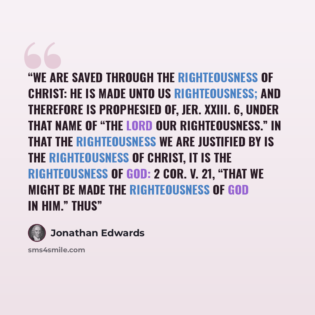 “We are saved through the righteousness of Christ: he is made unto us righteousness; and therefore is prophesied of, Jer. xxiii. 6, under that name of “the Lord our righteousness.” In that the righteousness we are justified by is the righteousness of Christ, it is the righteousness of God: 2 Cor…” quote by Jonathan Edwards