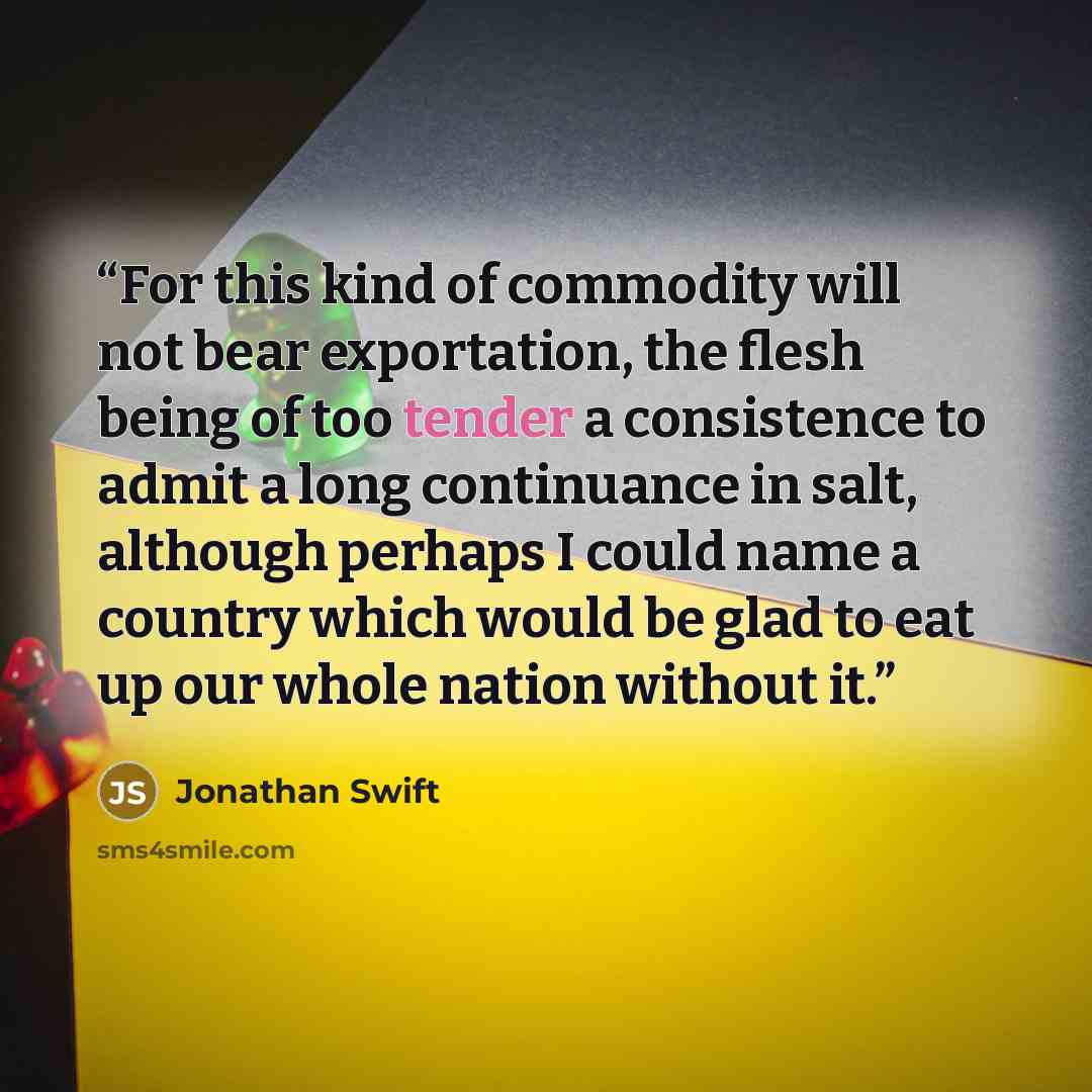 “For this kind of commodity will not bear exportation, the flesh being of too tender a consistence to admit a long continuance in salt, although perhaps I could name a country which would be glad to eat up our whole nation without it.” quote by Jonathan Swift