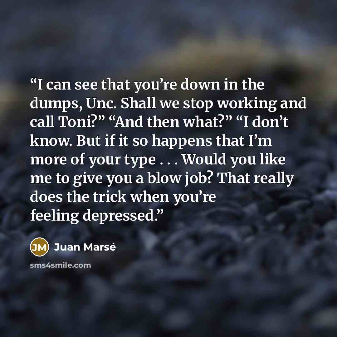 “I can see that you’re down in the dumps, Unc. Shall we stop working and call Toni?” “And then what?” “I don’t know. But if it so happens that I’m more of your type . . . Would you like me to give you a blow job? That really does the trick when you’re feeling depressed.” quote by Juan Marsé