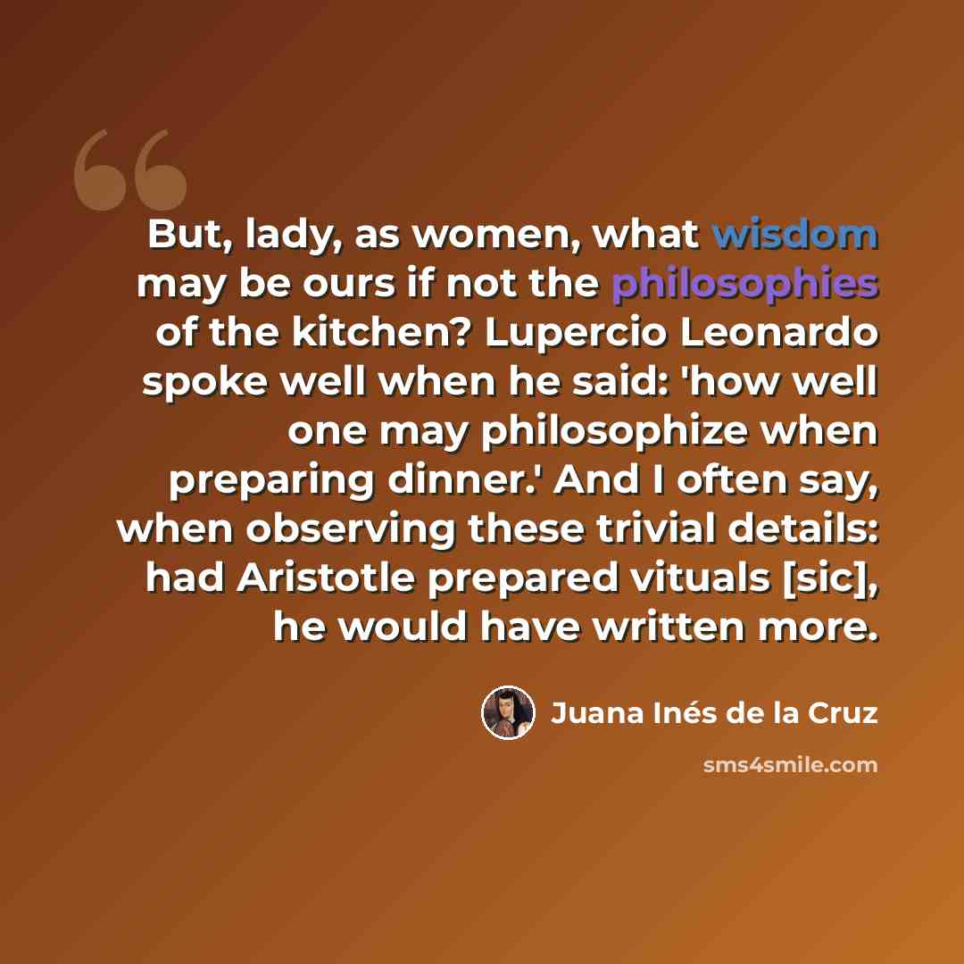 “But, lady, as women, what wisdom may be ours if not the philosophies of the kitchen? Lupercio Leonardo spoke well when he said: 'how well one may philosophize when preparing dinner.' And I often say, when observing these trivial details: had Aristotle prepared vituals [sic], he would have written…” quote by Juana Inés de la Cruz