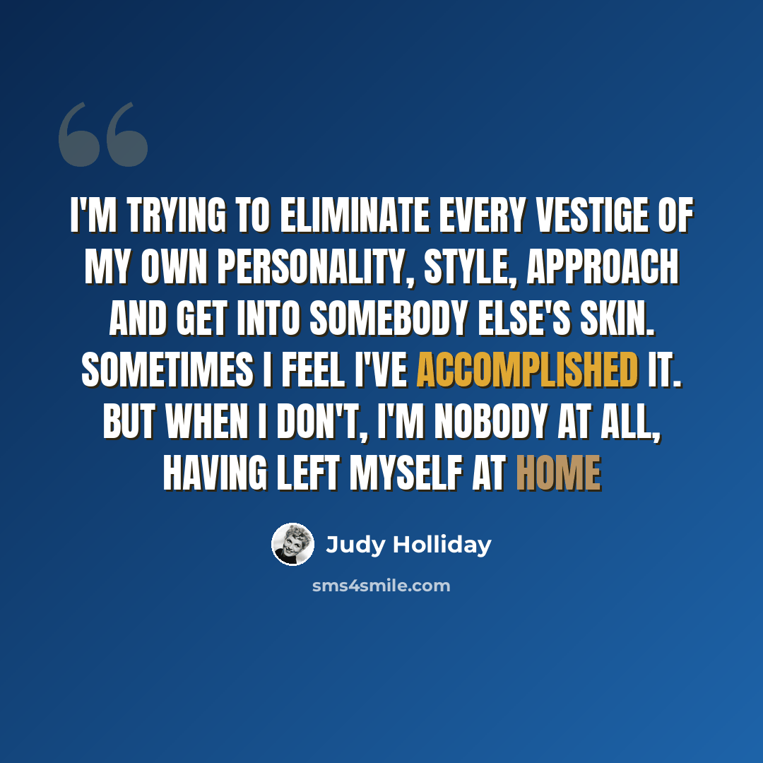 “I'm trying to eliminate every vestige of my own personality, style, approach and get into somebody else's skin. Sometimes I feel I've accomplished it. But when I don't, I'm nobody at all, having left myself at home” quote by Judy Holliday