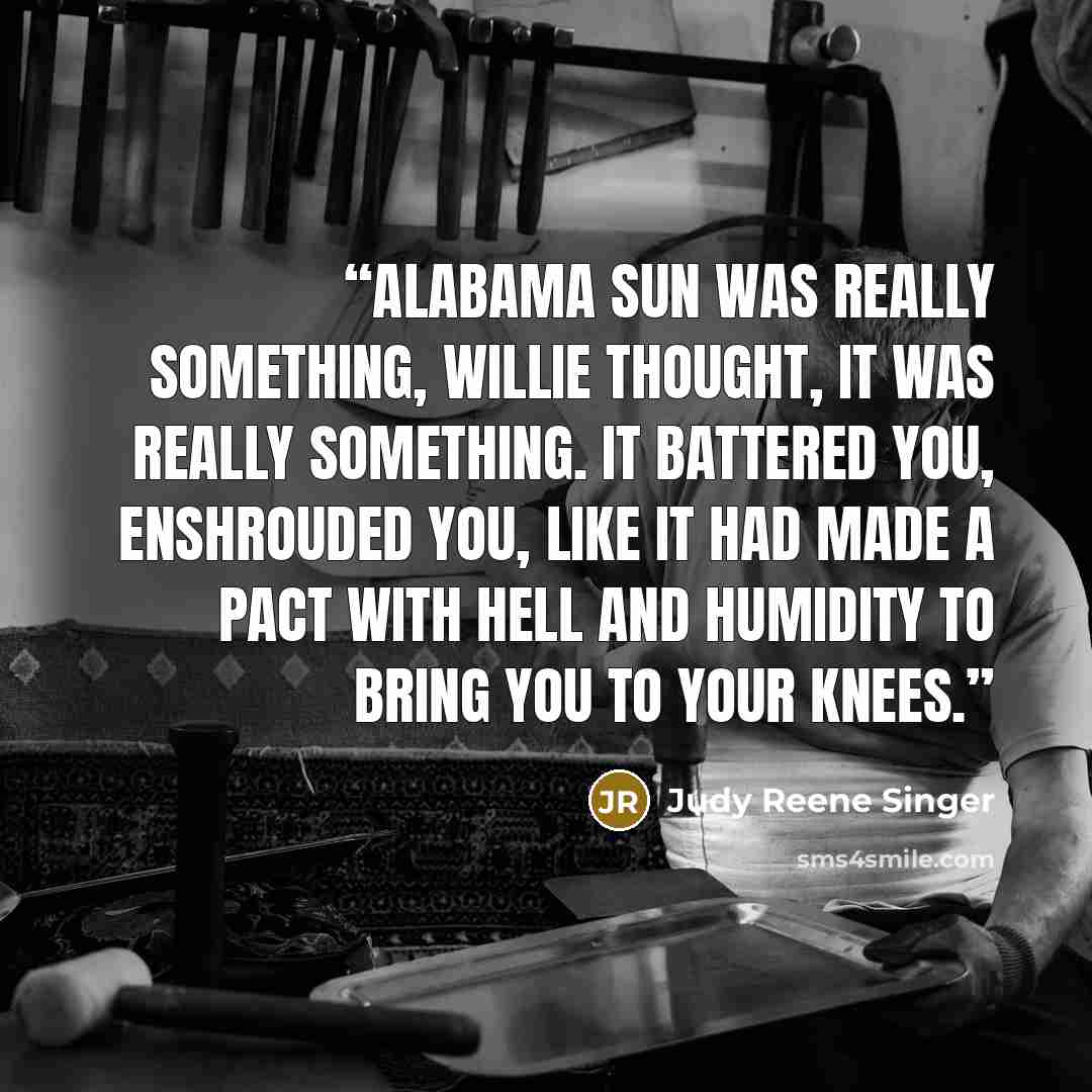 “Alabama sun was really something, Willie thought, it was really something. It battered you, enshrouded you, like it had made a pact with hell and humidity to bring you to your knees.” quote by Judy Reene Singer