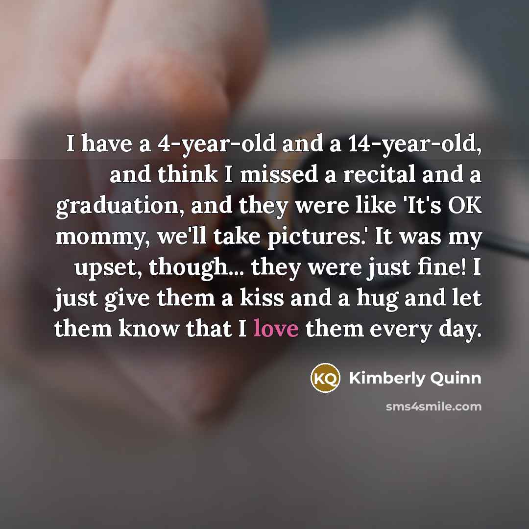 “I have a 4-year-old and a 14-year-old, and think I missed a recital and a graduation, and they were like 'It's OK mommy, we'll take pictures.' It was my upset, though... they were just fine! I just give them a kiss and a hug and let them know that I love them every day.” quote by Kimberly Quinn