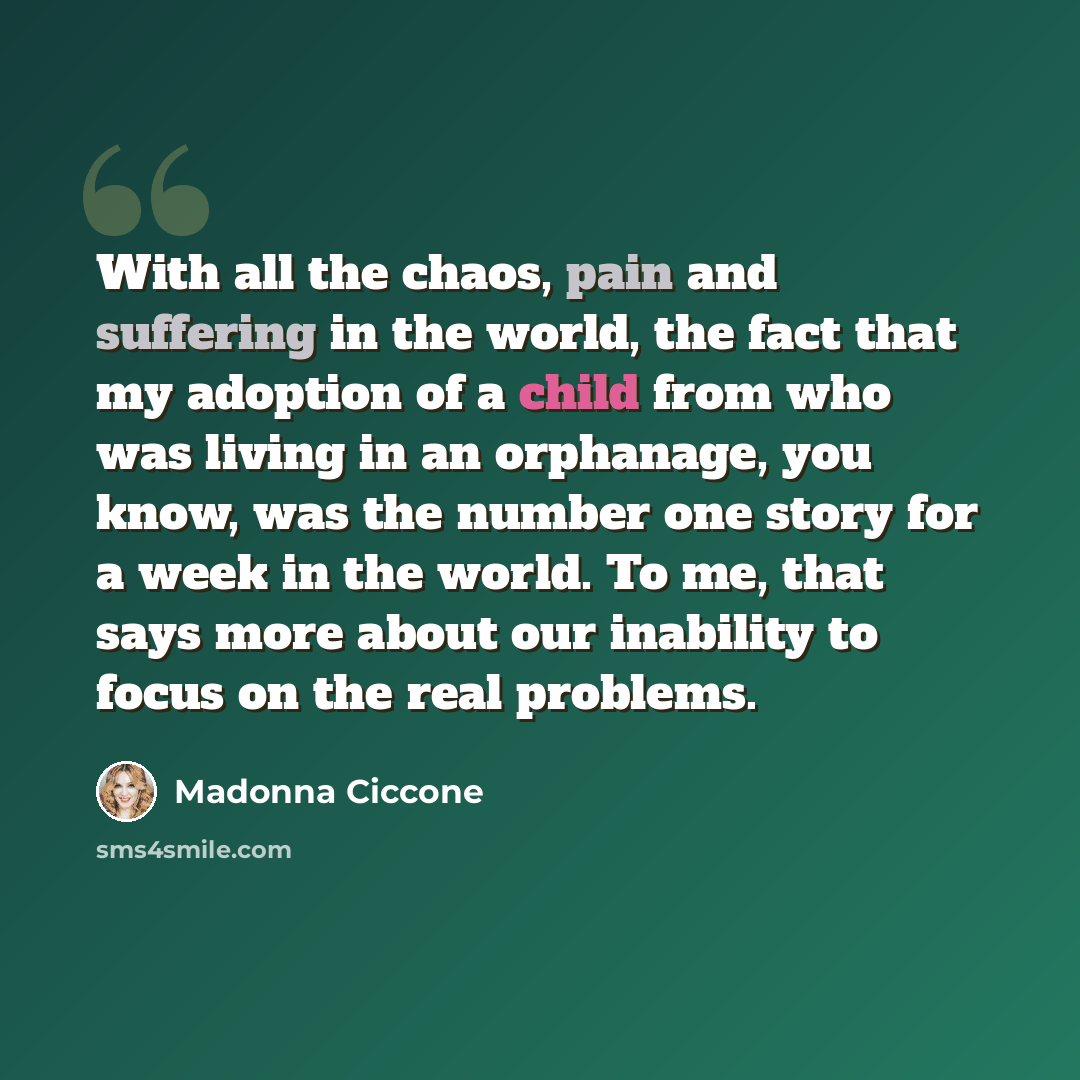 “With all the chaos, pain and suffering in the world, the fact that my adoption of a child from who was living in an orphanage, you know, was the number one story for a week in the world. To me, that says more about our inability to focus on the real problems.” quote by Madonna Ciccone