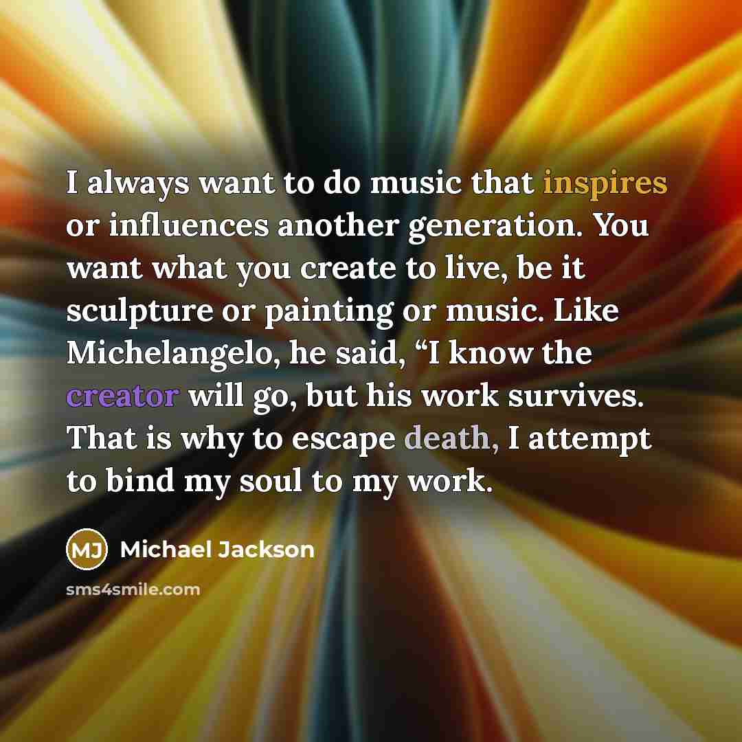 “I always want to do music that inspires or influences another generation. You want what you create to live, be it sculpture or painting or music. Like Michelangelo, he said, “I know the creator will go, but his work survives. That is why to escape death, I attempt to bind my soul to my work.” quote by Michael Jackson