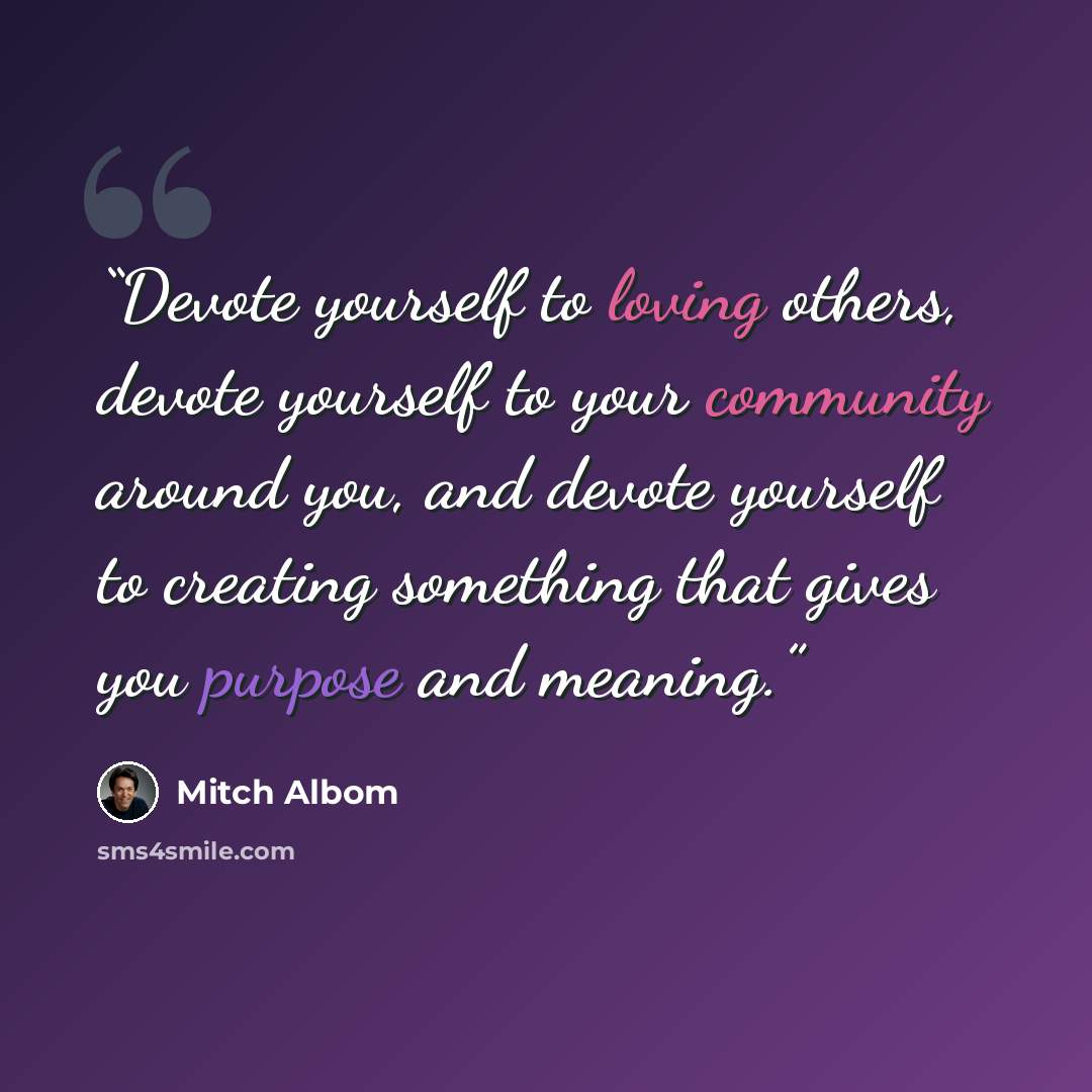 “Devote yourself to loving others, devote yourself to your community around you, and devote yourself to creating something that gives you purpose and meaning.” quote by Mitch Albom